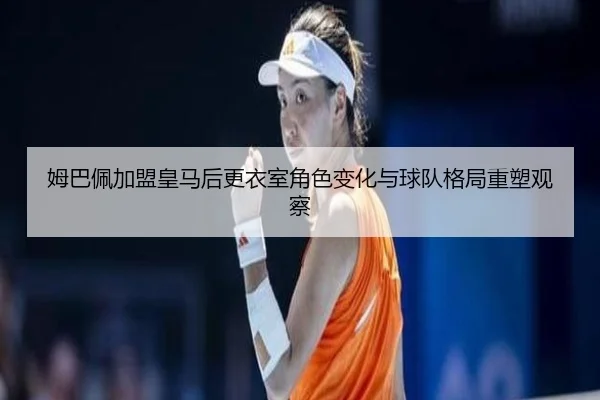 姆巴佩加盟皇马后更衣室角色变化与球队格局重塑观察