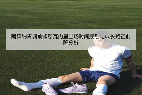 阿森纳青训前锋恩瓦内里出场时间规划与成长路径前瞻分析