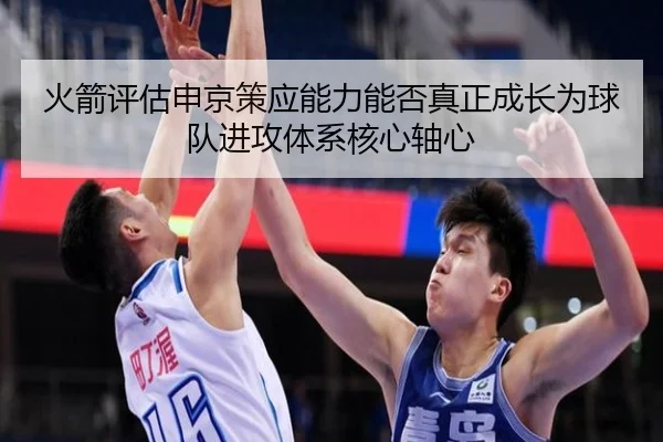 火箭评估申京策应能力能否真正成长为球队进攻体系核心轴心