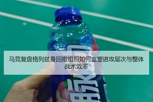 马竞复盘格列兹曼回撤组织如何重塑进攻层次与整体战术效率