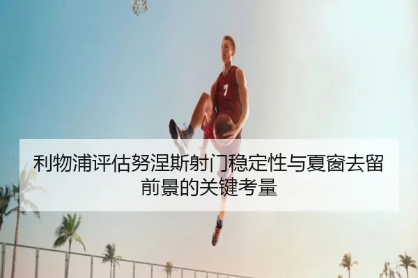 利物浦评估努涅斯射门稳定性与夏窗去留前景的关键考量