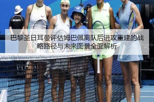 巴黎圣日耳曼评估姆巴佩离队后进攻重建的战略路径与未来图景全面解析