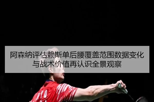 阿森纳评估赖斯单后腰覆盖范围数据变化与战术价值再认识全景观察