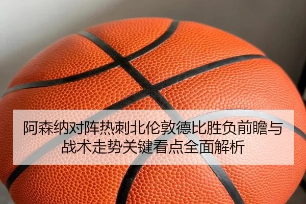 阿森纳对阵热刺北伦敦德比胜负前瞻与战术走势关键看点全面解析