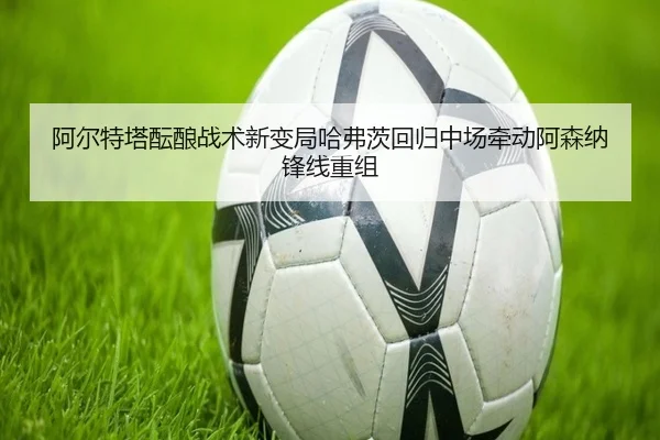 阿尔特塔酝酿战术新变局哈弗茨回归中场牵动阿森纳锋线重组